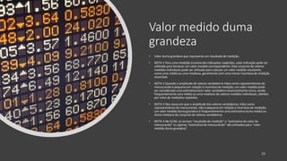 Valor medido duma
grandeza
• Valor duma grandeza que representa um resultado de medição.
• NOTA 1 Para uma medição envolvendo indicações repetidas, cada indicação pode ser
utilizada para fornecer um valor medido correspondente. Este conjunto de valores
medidos individuais pode ser utilizado para calcular um valor medido resultante,
como uma média ou uma mediana, geralmente com uma menor incerteza de medição
associada.
• NOTA 2 Quando a amplitude de valores verdadeiros tidos como representativos do
mensurando é pequena em relação à incerteza de medição, um valor medido pode
ser considerado uma estimativa dum valor verdadeiro essencialmente único, sendo
frequentemente uma média ou uma mediana de valores medidos individuais, obtidos
por meio de medições repetidas.
• NOTA 3 Nos casos em que a amplitude dos valores verdadeiros, tidos como
representativos do mensurando, não é pequena em relação à incerteza de medição,
um valor medido duma grandeza é frequentemente uma estimativa duma média ou
duma mediana do conjunto de valores verdadeiros.
• NOTA 4 No GUM, os termos “resultado de medição” e “estimativa do valor do
mensurando” ou apenas “estimativa do mensurando” são utilizados para “valor
medido duma grandeza”.
15
 