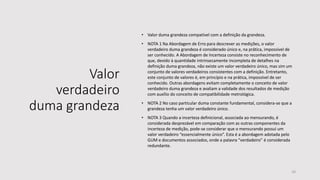 Valor
verdadeiro
duma grandeza
• Valor duma grandeza compatível com a definição da grandeza.
• NOTA 1 Na Abordagem de Erro para descrever as medições, o valor
verdadeiro duma grandeza é considerado único e, na prática, impossível de
ser conhecido. A Abordagem de Incerteza consiste no reconhecimento de
que, devido à quantidade intrinsecamente incompleta de detalhes na
definição duma grandeza, não existe um valor verdadeiro único, mas sim um
conjunto de valores verdadeiros consistentes com a definição. Entretanto,
este conjunto de valores é, em princípio e na prática, impossível de ser
conhecido. Outras abordagens evitam completamente o conceito de valor
verdadeiro duma grandeza e avaliam a validade dos resultados de medição
com auxílio do conceito de compatibilidade metrológica.
• NOTA 2 No caso particular duma constante fundamental, considera-se que a
grandeza tenha um valor verdadeiro único.
• NOTA 3 Quando a incerteza definicional, associada ao mensurando, é
considerada desprezável em comparação com as outras componentes da
incerteza de medição, pode-se considerar que o mensurando possui um
valor verdadeiro “essencialmente único”. Esta é a abordagem adotada pelo
GUM e documentos associados, onde a palavra “verdadeiro” é considerada
redundante.
16
 