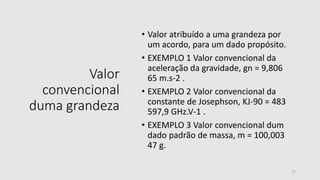 Valor
convencional
duma grandeza
• Valor atribuído a uma grandeza por
um acordo, para um dado propósito.
• EXEMPLO 1 Valor convencional da
aceleração da gravidade, gn = 9,806
65 m.s-2 .
• EXEMPLO 2 Valor convencional da
constante de Josephson, KJ-90 = 483
597,9 GHz.V-1 .
• EXEMPLO 3 Valor convencional dum
dado padrão de massa, m = 100,003
47 g.
17
 