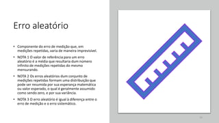 Erro aleatório
• Componente do erro de medição que, em
medições repetidas, varia de maneira imprevisível.
• NOTA 1 O valor de referência para um erro
aleatório é a média que resultaria dum número
infinito de medições repetidas do mesmo
mensurando.
• NOTA 2 Os erros aleatórios dum conjunto de
medições repetidas formam uma distribuição que
pode ser resumida por sua esperança matemática
ou valor esperado, o qual é geralmente assumido
como sendo zero, e por sua variância.
• NOTA 3 O erro aleatório é igual à diferença entre o
erro de medição e o erro sistemático.
22
 
