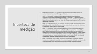 Incerteza de
medição
• Parâmetro não negativo que caracteriza a dispersão dos valores atribuídos a um
mensurando, com base nas informações utilizadas.
• NOTA 1 A incerteza de medição inclui componentes provenientes de efeitos
sistemáticos, tais como componentes associadas a correções e a valores atribuídos a
padrões, assim como a incerteza definicional. Algumas vezes, não são corrigidos efeitos
sistemáticos estimados mas, em vez disso, são incorporadas componentes de incerteza
de medição associadas.
• NOTA 2 O parâmetro pode ser, por exemplo, um desvio-padrão denominado incerteza
padrão (ou um de seus múltiplos) ou a metade da amplitude dum intervalo tendo uma
probabilidade de abrangência determinada.
• NOTA 3 A incerteza de medição geralmente engloba muitas componentes. Algumas
delas podem ser estimadas por uma avaliação do Tipo A da incerteza de medição, a
partir da distribuição estatística dos valores provenientes de séries de medições e
podem ser caracterizadas por desvios-padrão. As outras componentes, as quais podem
ser estimadas por uma avaliação do Tipo B da incerteza de medição, podem também
ser caracterizadas por desvios-padrão estimados a partir de funções de densidade de
probabilidade baseadas na experiência ou em outras informações.
• NOTA 4 Geralmente para um dado conjunto de informações, subentende-se que a
incerteza de medição está associada a um determinado valor atribuído ao mensurando.
Uma modificação deste valor resulta numa modificação da incerteza associada.
25
 