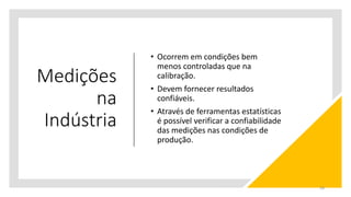 Medições
na
Indústria
• Ocorrem em condições bem
menos controladas que na
calibração.
• Devem fornecer resultados
confiáveis.
• Através de ferramentas estatísticas
é possível verificar a confiabilidade
das medições nas condições de
produção.
28
 