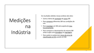 Medições
na
Indústria
Os resultados obtidos nessas análises são úteis:
• Como critério de aceitação de novos SM.
• Para comparar diferentes SM nas condições de
uso.
• Para investigar um SM sob suspeita de mau
funcionamento.
• Para comparar o desempenho do mesmo SM
antes e após uma ajustagem ou regulagem.
• Para avaliar os potenciais riscos de erros de
classificação no CQ usando um SM.
29
 