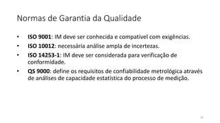 Normas de Garantia da Qualidade
• ISO 9001: IM deve ser conhecida e compatível com exigências.
• ISO 10012: necessária análise ampla de incertezas.
• ISO 14253-1: IM deve ser considerada para verificação de
conformidade.
• QS 9000: define os requisitos de confiabilidade metrológica através
de análises de capacidade estatística do processo de medição.
30
 