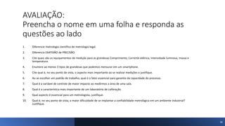 AVALIAÇÃO:
Preencha o nome em uma folha e responda as
questões ao lado
1. Diferencie metrologia científica de metrologia legal.
2. Diferencia EXATIDÃO de PRECISÃO.
3. Cite quais são os equipamentos de medição para as grandezas Comprimento, Corrente elétrica, Intensidade luminosa, massa e
temperatura.
4. Enumere ao menos 3 tipos de grandezas que podemos mensurar em um smartphone.
5. Cite qual é, no seu ponto de vista, o aspecto mais importante ao se realizar medições e justifique.
6. Ao se escolher um padrão de trabalho, qual é o fator essencial para garantia da capacidade do processo.
7. Qual é a variável de controle de maior impacto ao medirmos a área de uma sala.
8. Qual é a característica mais importante de um laboratório de calibração.
9. Qual aspecto é essencial para um metrologista, justifique.
10. Qual é, no seu ponto de vista, a maior dificuldade de se implantar a confiabilidade metrológica em um ambiente industrial?
Justifique.
36
 
