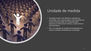 Unidade de medida
• Grandeza escalar real, definida e adotada por
convenção, com a qual qualquer outra grandeza da
mesma natureza pode ser comparada para
expressar, na forma dum número, a razão entre as
duas grandezas.
• Obs.: As unidades de medida são designadas por
nomes e símbolos atribuídos por convenção.
4
 