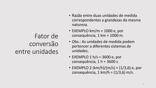 Fator de
conversão
entre unidades
• Razão entre duas unidades de medida
correspondentes a grandezas da mesma
natureza.
• EXEMPLO km/m = 1000 e, por
consequência, 1 km = 1000 m.
• Obs.: As unidades de medida podem
pertencer a diferentes sistemas de
unidades.
• EXEMPLO 1 h/s = 3600 e, por
consequência, 1 h = 3600 s.
• EXEMPLO 2 (km/h)/(m/s) = (1/3,6) e, por
consequência, 1 km/h = (1/3,6) m/s.
6
 