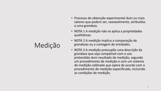 Medição
• Processo de obtenção experimental dum ou mais
valores que podem ser, razoavelmente, atribuídos
a uma grandeza.
• NOTA 1 A medição não se aplica a propriedades
qualitativas.
• NOTA 2 A medição implica a comparação de
grandezas ou a contagem de entidades.
• NOTA 3 A medição pressupõe uma descrição da
grandeza que seja compatível com o uso
pretendido dum resultado de medição, segundo
um procedimento de medição e com um sistema
de medição calibrado que opera de acordo com o
procedimento de medição especificado, incluindo
as condições de medição.
8
 