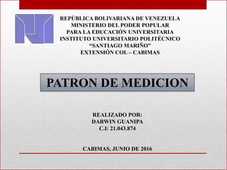 REPÚBLICA BOLIVARIANA DE VENEZUELA
MINISTERIO DEL PODER POPULAR
PARA LA EDUCACIÓN UNIVERSITARIA
INSTITUTO UNIVERSITARIO POLITÉCNICO
“SANTIAGO MARIÑO”
EXTENSIÓN COL – CABIMAS
PATRON DE MEDICION
REALIZADO POR:
DARWIN GUANIPA
C.I: 21.043.874
CABIMAS, JUNIO DE 2016
 