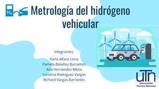 Metrología del hidrógeno
vehicular
Integrantes:
Karla Alfaro Loria
Pamela Bolaños Barrantes
Ana Hernández Mena
Carolina Rodríguez Vargas
Richard Vargas Barrantes
 