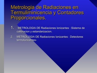 Metrologia de Radiaciones enMetrologia de Radiaciones en
Termuliminicencia y ContadoresTermuliminicencia y Contadores
Proporcionales.Proporcionales.
1.1. METROLOGIA DE Radiaciones Ionizantes : Sistema deMETROLOGIA DE Radiaciones Ionizantes : Sistema de
calibracion y estandarizacion.calibracion y estandarizacion.
2.2. METROLOGIA DE Radiaciones Ionizantes : DetectoresMETROLOGIA DE Radiaciones Ionizantes : Detectores
termolunicentes-termolunicentes-
 