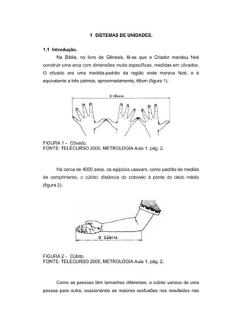1 SISTEMAS DE UNIDADES.
1.1 Introdução.
Na Bíblia, no livro de Gênesis, lê-se que o Criador mandou Noé
construir uma arca com dimensões muito específicas, medidas em côvados.
O côvado era uma medida-padrão da região onde morava Noé, e é
equivalente a três palmos, aproximadamente, 66cm (figura 1).
FIGURA 1 - Côvado.
FONTE: TELECURSO 2000, METROLOGIA Aula 1, pág. 2.
Há cerca de 4000 anos, os egípcios usavam, como padrão de medida
de comprimento, o cúbito: distância do cotovelo à ponta do dedo médio
(figura 2).
FIGURA 2 - Cúbito.
FONTE: TELECURSO 2000, METROLOGIA Aula 1, pág. 2.
Como as pessoas têm tamanhos diferentes, o cúbito variava de uma
pessoa para outra, ocasionando as maiores confusões nos resultados nas
 