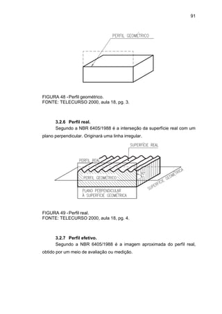 91
FIGURA 48 -Perfil geométrico.
FONTE: TELECURSO 2000, aula 18, pg. 3.
3.2.6 Perfil real.
Segundo a NBR 6405/1988 é a interseção da superfície real com um
plano perpendicular. Originará uma linha irregular.
FIGURA 49 -Perfil real.
FONTE: TELECURSO 2000, aula 18, pg. 4.
3.2.7 Perfil efetivo.
Segundo a NBR 6405/1988 é a imagem aproximada do perfil real,
obtido por um meio de avaliação ou medição.
 