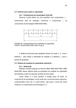 94
3.4 Critérios para avaliar a rugosidade.
3.4.1 Comprimento de amostragem (Cutt off).
Toma-se o perfil efetivo de uma superfície num comprimento ml ,
comprimento total de avaliação. Chama-se o comprimento el de
comprimento de amostragem (NBR 6405/1988).
FIGURA 53 -Comprimentos para avaliação de rugosidade.
FONTE: TELECURSO 2000, aula 18, pg. 6.
A distância percorrida pelo apalpador deverá ser igual a el5 mais a
distância vl para atingir a velocidade de medição e a distância nl para a
parada do apalpador.
3.5 Sistema de medição da rugosidade superficial.
3.5.1 Sistema M.
Utilizado no Brasil segundo as Normas ABNT NBR 6405/1988 e NBR
8404/1984. Nesse sistema todas as grandezas da medição da rugosidade
são definidas a partir do seguinte conceito de linha média:
"Linha média é a linha paralela à direção geral do perfil, no
comprimento da amostragem, de tal modo que a soma das áreas superiores,
compreendidas entre ela e o perfil efetivo, seja igual à soma das áreas
inferiores, no comprimento da amostragem ( el )."
 