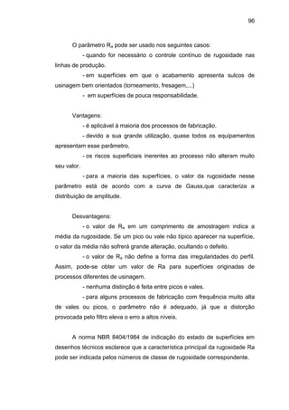 96
O parâmetro Ra pode ser usado nos seguintes casos:
- quando for necessário o controle contínuo de rugosidade nas
linhas de produção.
- em superfícies em que o acabamento apresenta sulcos de
usinagem bem orientados (torneamento, fresagem,...)
- em superfícies de pouca responsabilidade.
Vantagens:
- é aplicável à maioria dos processos de fabricação.
- devido a sua grande utilização, quase todos os equipamentos
apresentam esse parâmetro.
- os riscos superficiais inerentes ao processo não alteram muito
seu valor.
- para a maioria das superfícies, o valor da rugosidade nesse
parâmetro está de acordo com a curva de Gauss,que caracteriza a
distribuição de amplitude.
Desvantagens:
- o valor de Ra em um comprimento de amostragem indica a
média da rugosidade. Se um pico ou vale não típico aparecer na superfície,
o valor da média não sofrerá grande alteração, ocultando o defeito.
- o valor de Ra não define a forma das irregularidades do perfil.
Assim, pode-se obter um valor de Ra para superfícies originadas de
processos diferentes de usinagem.
- nenhuma distinção é feita entre picos e vales.
- para alguns processos de fabricação com frequência muito alta
de vales ou picos, o parâmetro não é adequado, já que a distorção
provocada pelo filtro eleva o erro a altos níveis.
A norma NBR 8404/1984 de indicação do estado de superfícies em
desenhos técnicos esclarece que a característica principal da rugosidade Ra
pode ser indicada pelos números de classe de rugosidade correspondente.
 