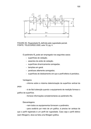 100
FIGURA 56 -Rugosidade Ry definida pela rugosidade parcial.
FONTE: TELECURSO 2000, aula 19, pg. 4.
O parâmetro Ry pode ser empregado nos seguintes casos:
- superfícies de vedação.
- assentos de anéis de vedação.
- superfícies dinamicamente carregadas.
- tampões em geral.
- parafusos altamente carregados.
- superfícies de deslizamento em que o perfil efetivo é periódico.
Vantagens:
- informa sobre a máxima deteriorização da superfície vertical da
peça.
- é de fácil obtenção quando o equipamento de medição fornece o
gráfico da superfície.
- fornece informações complementares ao parâmetro Ra.
Desvantagens:
- nem todos os equipamentos fornecem o parâmetro.
- para avaliá-lo por meio de um gráfico, é preciso ter certeza de
que o perfil registrado é um perfil de rugosidade. Caso seja o perfil efetivo
(sem filtragem), deve se feita uma filtragem gráfica.
 