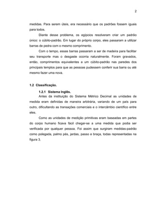 2
medidas. Para serem úteis, era necessário que os padrões fossem iguais
para todos.
Diante desse problema, os egípcios resolveram criar um padrão
único: o cúbito-padrão. Em lugar do próprio corpo, eles passaram a utilizar
barras de pedra com o mesmo comprimento.
Com o tempo, essas barras passaram a ser de madeira para facilitar
seu transporte mas o desgaste ocorria naturalmente. Foram gravados,
então, comprimentos equivalentes a um cúbito-padrão nas paredes dos
principais templos para que as pessoas pudessem conferir sua barra ou até
mesmo fazer uma nova.
1.2 Classificação.
1.2.1 Sistema Inglês.
Antes da instituição do Sistema Métrico Decimal as unidades de
medida eram definidas de maneira arbitrária, variando de um país para
outro, dificultando as transações comerciais e o intercâmbio científico entre
eles.
Como as unidades de medição primitivas eram baseadas em partes
do corpo humano ficava fácil chegar-se a uma medida que podia ser
verificada por qualquer pessoa. Foi assim que surgiram medidas-padrão
como polegada, palmo pés, jardas, passo e braça, todas representadas na
figura 3.
 