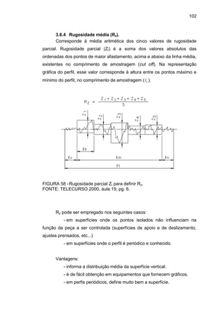 102
3.6.4 Rugosidade média (Rz).
Corresponde à média aritmética dos cinco valores de rugosidade
parcial. Rugosidade parcial (Zi) é a soma dos valores absolutos das
ordenadas dos pontos de maior afastamento, acima e abaixo da linha média,
existentes no comprimento de amostragem (cut off). Na representação
gráfica do perfil, esse valor corresponde à altura entre os pontos máximo e
mínimo do perfil, no comprimento de amostragem ( el ).
FIGURA 58 -Rugosidade parcial Zi para definir Rz.
FONTE: TELECURSO 2000, aula 19, pg. 6.
Rz pode ser empregado nos seguintes casos:
- em superfícies onde os pontos isolados não influenciam na
função da peça a ser controlada (superfícies de apoio e de deslizamento,
ajustes prensados, etc...)
- em superfícies onde o perfil é periódico e conhecido.
Vantagens:
- informa a distribuição média da superfície vertical.
- é de fácil obtenção em equipamentos que fornecem gráficos.
- em perfis periódicos, define muito bem a superfície.
 