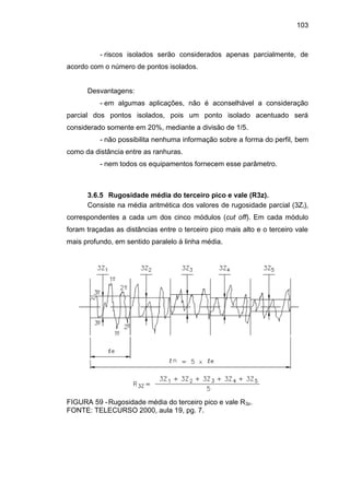103
- riscos isolados serão considerados apenas parcialmente, de
acordo com o número de pontos isolados.
Desvantagens:
- em algumas aplicações, não é aconselhável a consideração
parcial dos pontos isolados, pois um ponto isolado acentuado será
considerado somente em 20%, mediante a divisão de 1/5.
- não possibilita nenhuma informação sobre a forma do perfil, bem
como da distância entre as ranhuras.
- nem todos os equipamentos fornecem esse parâmetro.
3.6.5 Rugosidade média do terceiro pico e vale (R3z).
Consiste na média aritmética dos valores de rugosidade parcial (3Zi),
correspondentes a cada um dos cinco módulos (cut off). Em cada módulo
foram traçadas as distâncias entre o terceiro pico mais alto e o terceiro vale
mais profundo, em sentido paralelo à linha média.
FIGURA 59 -Rugosidade média do terceiro pico e vale R3z.
FONTE: TELECURSO 2000, aula 19, pg. 7.
 