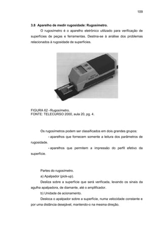 109
3.8 Aparelho de medir rugosidade: Rugosímetro.
O rugosímetro é o aparelho eletrônico utilizado para verificação de
superfícies de peças e ferramentas. Destina-se à análise dos problemas
relacionados à rugosidade de superfícies.
FIGURA 62 -Rugosímetro.
FONTE: TELECURSO 2000, aula 20, pg. 4.
Os rugosímetros podem ser classificados em dois grandes grupos:
- aparelhos que fornecem somente a leitura dos parâmetros de
rugosidade.
- aparelhos que permitem a impressão do perfil efetivo da
superfície.
Partes do rugosímetro.
a) Apalpador (pick-up).
Desliza sobre a superfície que será verificada, levando os sinais da
agulha apalpadora, de diamante, até o amplificador.
b) Unidade de acionamento.
Desloca o apalpador sobre a superfície, numa velocidade constante e
por uma distância desejável, mantendo-o na mesma direção.
 