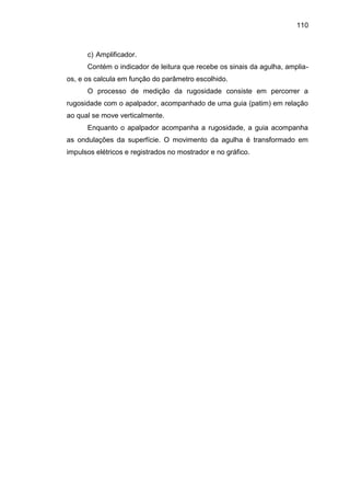 110
c) Amplificador.
Contém o indicador de leitura que recebe os sinais da agulha, amplia-
os, e os calcula em função do parâmetro escolhido.
O processo de medição da rugosidade consiste em percorrer a
rugosidade com o apalpador, acompanhado de uma guia (patim) em relação
ao qual se move verticalmente.
Enquanto o apalpador acompanha a rugosidade, a guia acompanha
as ondulações da superfície. O movimento da agulha é transformado em
impulsos elétricos e registrados no mostrador e no gráfico.
 