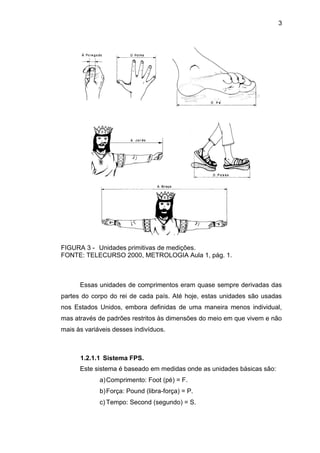 3
FIGURA 3 - Unidades primitivas de medições.
FONTE: TELECURSO 2000, METROLOGIA Aula 1, pág. 1.
Essas unidades de comprimentos eram quase sempre derivadas das
partes do corpo do rei de cada país. Até hoje, estas unidades são usadas
nos Estados Unidos, embora definidas de uma maneira menos individual,
mas através de padrões restritos às dimensões do meio em que vivem e não
mais às variáveis desses indivíduos.
1.2.1.1 Sistema FPS.
Este sistema é baseado em medidas onde as unidades básicas são:
a)Comprimento: Foot (pé) = F.
b)Força: Pound (libra-força) = P.
c) Tempo: Second (segundo) = S.
 