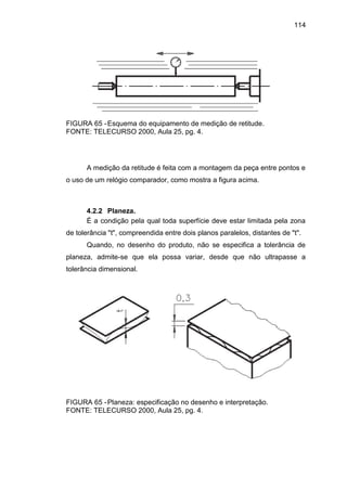 114
FIGURA 65 -Esquema do equipamento de medição de retitude.
FONTE: TELECURSO 2000, Aula 25, pg. 4.
A medição da retitude é feita com a montagem da peça entre pontos e
o uso de um relógio comparador, como mostra a figura acima.
4.2.2 Planeza.
É a condição pela qual toda superfície deve estar limitada pela zona
de tolerância "t", compreendida entre dois planos paralelos, distantes de "t".
Quando, no desenho do produto, não se especifica a tolerância de
planeza, admite-se que ela possa variar, desde que não ultrapasse a
tolerância dimensional.
FIGURA 65 -Planeza: especificação no desenho e interpretação.
FONTE: TELECURSO 2000, Aula 25, pg. 4.
 