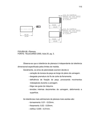 115
FIGURA 66 -Planeza.
FONTE: TELECURSO 2000, Aula 25, pg. 3.
Observa-se que a tolerância de planeza é independente da tolerância
dimensional especificada pelos limites de medida.
Geralmente, os erros de planicidade ocorrem devido à:
- variação de dureza da peça ao longo do plano de usinagem.
- desgaste prematuro do fio de corte da ferramenta.
- deficiência de fixação da peça, provocando movimentos
indesejáveis durante a usinagem.
- folga nas guias da máquina.
- tensões internas decorrentes da usinagem, deformando a
superfície.
As tolerâncias mais admissíveis de planeza mais aceitas são:
- torneamento: 0,01 - 0,03mm.
- fresamento: 0,02 - 0,05mm.
- retífica: 0,005 - 0,01mm.
 