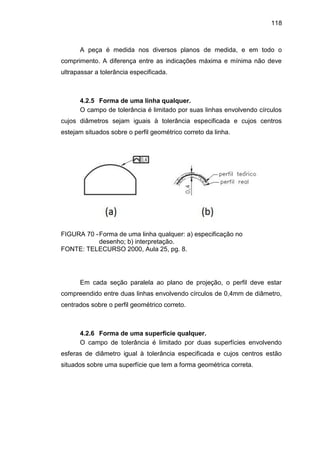118
A peça é medida nos diversos planos de medida, e em todo o
comprimento. A diferença entre as indicações máxima e mínima não deve
ultrapassar a tolerância especificada.
4.2.5 Forma de uma linha qualquer.
O campo de tolerância é limitado por suas linhas envolvendo círculos
cujos diâmetros sejam iguais à tolerância especificada e cujos centros
estejam situados sobre o perfil geométrico correto da linha.
FIGURA 70 -Forma de uma linha qualquer: a) especificação no
desenho; b) interpretação.
FONTE: TELECURSO 2000, Aula 25, pg. 8.
Em cada seção paralela ao plano de projeção, o perfil deve estar
compreendido entre duas linhas envolvendo círculos de 0,4mm de diâmetro,
centrados sobre o perfil geométrico correto.
4.2.6 Forma de uma superfície qualquer.
O campo de tolerância é limitado por duas superfícies envolvendo
esferas de diâmetro igual à tolerância especificada e cujos centros estão
situados sobre uma superfície que tem a forma geométrica correta.
 