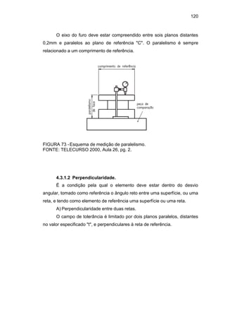 120
O eixo do furo deve estar compreendido entre sois planos distantes
0,2mm e paralelos ao plano de referência "C". O paralelismo é sempre
relacionado a um comprimento de referência.
FIGURA 73 -Esquema de medição de paralelismo.
FONTE: TELECURSO 2000, Aula 26, pg. 2.
4.3.1.2 Perpendicularidade.
É a condição pela qual o elemento deve estar dentro do desvio
angular, tomado como referência o ângulo reto entre uma superfície, ou uma
reta, e tendo como elemento de referência uma superfície ou uma reta.
A) Perpendicularidade entre duas retas.
O campo de tolerância é limitado por dois planos paralelos, distantes
no valor especificado "t", e perpendiculares à reta de referência.
 
