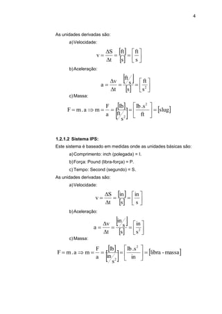 4
As unidades derivadas são:
a)Velocidade:
 
  









s
ft
s
ft
t
S
v
b)Aceleração:
 
  








 2
s
ft
s
s
ft
t
v
a
c) Massa:
 
   slug
ft
.slb
s
ft
lb
a
F
ma.mF
2
2







1.2.1.2 Sistema IPS:
Este sistema é baseado em medidas onde as unidades básicas são:
a)Comprimento: inch (polegada) = I.
b)Força: Pound (libra-força) = P.
c) Tempo: Second (segundo) = S.
As unidades derivadas são:
a)Velocidade:
 
  









s
in
s
in
t
S
v
b)Aceleração:
 
  








 2
s
in
s
s
in
t
v
a
c) Massa:
 
   massa-libra
in
.slb
s
in
lb
a
F
ma.mF
2
2







 