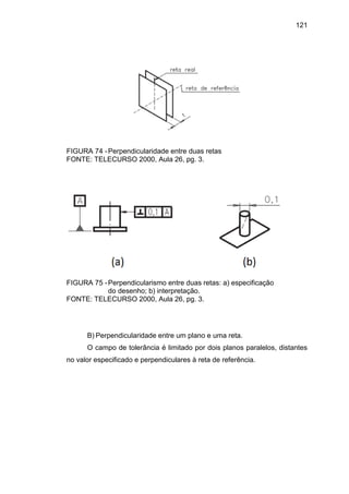121
FIGURA 74 -Perpendicularidade entre duas retas
FONTE: TELECURSO 2000, Aula 26, pg. 3.
FIGURA 75 -Perpendicularismo entre duas retas: a) especificação
do desenho; b) interpretação.
FONTE: TELECURSO 2000, Aula 26, pg. 3.
B) Perpendicularidade entre um plano e uma reta.
O campo de tolerância é limitado por dois planos paralelos, distantes
no valor especificado e perpendiculares à reta de referência.
 