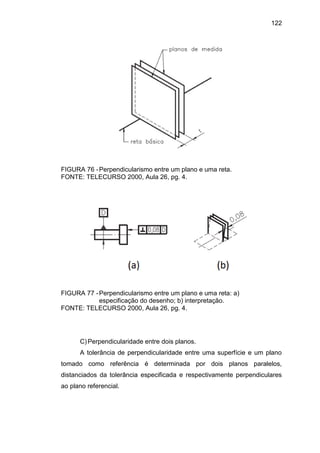 122
FIGURA 76 -Perpendicularismo entre um plano e uma reta.
FONTE: TELECURSO 2000, Aula 26, pg. 4.
FIGURA 77 -Perpendicularismo entre um plano e uma reta: a)
especificação do desenho; b) interpretação.
FONTE: TELECURSO 2000, Aula 26, pg. 4.
C)Perpendicularidade entre dois planos.
A tolerância de perpendicularidade entre uma superfície e um plano
tomado como referência é determinada por dois planos paralelos,
distanciados da tolerância especificada e respectivamente perpendiculares
ao plano referencial.
 
