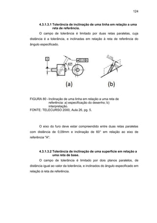124
4.3.1.3.1 Tolerância de inclinação de uma linha em relação a uma
reta de referência.
O campo de tolerância é limitado por duas retas paralelas, cuja
distância é a tolerância, e inclinadas em relação à reta de referência do
ângulo especificado.
FIGURA 80 -Inclinação de uma linha em relação a uma reta de
referência: a) especificação do desenho; b)
interpretação.
FONTE: TELECURSO 2000, Aula 26, pg. 5.
O eixo do furo deve estar compreendido entre duas retas paralelas
com distância de 0,09mm e inclinação de 60° em relação ao eixo de
referência "A".
4.3.1.3.2 Tolerância de inclinação de uma superfície em relação a
uma reta de base.
O campo de tolerância é limitado por dois planos paralelos, de
distância igual ao valor da tolerância, e inclinados do ângulo especificado em
relação à reta de referência.
 