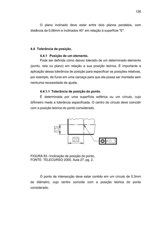 126
O plano inclinado deve estar entre dois planos paralelos, com
distância de 0,08mm e inclinados 40° em relação à superfície "E".
4.4 Tolerância de posição.
4.4.1 Posição de um elemento.
Pode ser definida como desvio tolerado de um determinado elemento
(ponto, reta ou plano) em relação a sua posição teórica. É importante a
aplicação dessa tolerância de posição para especificar as posições relativas,
por exemplo, de furos em uma carcaça para que ela possa ser montada sem
nenhuma necessidade de ajuste.
4.4.1.1 Tolerância de posição do ponto.
É determinada por uma superfície esférica ou um círculo, cujo
diÂmetro mede a tolerância especificada. O centro do círculo deve coincidir
com a posição teórica do ponto considerado.
FIGURA 83 -Inclinação de posição do ponto.
FONTE: TELECURSO 2000, Aula 27, pg. 2.
O ponto de intersecção deve estar contido em um círculo de 0,3mm
de diâmetro, cujo centro coincide com a posição teórica do ponto
considerado.
 
