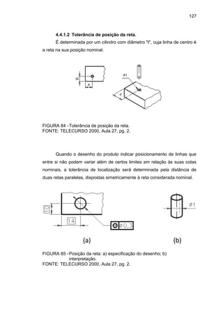 127
4.4.1.2 Tolerância de posição da reta.
É determinada por um cilindro com diâmetro "t", cuja linha de centro é
a reta na sua posição nominal.
FIGURA 84 -Tolerância de posição da reta.
FONTE: TELECURSO 2000, Aula 27, pg. 2.
Quando o desenho do produto indicar posicionamento de linhas que
entre si não podem variar além de certos limites em relação às suas cotas
nominais, a tolerância de localização será determinada pela distância de
duas retas paralelas, dispostas simetricamente à reta considerada nominal.
FIGURA 85 -Posição da reta: a) especificação do desenho; b)
interpretação.
FONTE: TELECURSO 2000, Aula 27, pg. 2.
 