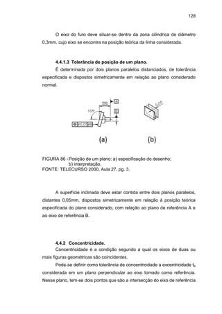 128
O eixo do furo deve situar-se dentro da zona cilíndrica de diâmetro
0,3mm, cujo eixo se encontra na posição teórica da linha considerada.
4.4.1.3 Tolerância de posição de um plano.
É determinada por dois planos paralelos distanciados, de tolerância
especificada e dispostos simetricamente em relação ao plano considerado
normal.
FIGURA 86 -Posição de um plano: a) especificação do desenho;
b) interpretação.
FONTE: TELECURSO 2000, Aula 27, pg. 3.
A superfície inclinada deve estar contida entre dois planos paralelos,
distantes 0,05mm, dispostos simetricamente em relação à posição teórica
especificada do plano considerado, com relação ao plano de referência A e
ao eixo de referência B.
4.4.2 Concentricidade.
Concentricidade é a condição segundo a qual os eixos de duas ou
mais figuras geométricas são coincidentes.
Pode-se definir como tolerância de concentricidade a excentricidade te
considerada em um plano perpendicular ao eixo tomado como referência.
Nesse plano, tem-se dois pontos que são a intersecção do eixo de referência
 