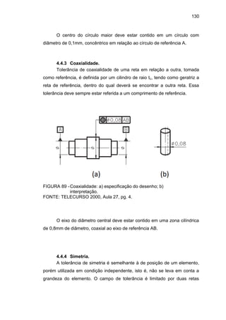 130
O centro do círculo maior deve estar contido em um círculo com
diâmetro de 0,1mm, concêntrico em relação ao círculo de referência A.
4.4.3 Coaxialidade.
Tolerância de coaxialidade de uma reta em relação a outra, tomada
como referência, é definida por um cilindro de raio tc, tendo como geratriz a
reta de referência, dentro do qual deverá se encontrar a outra reta. Essa
tolerância deve sempre estar referida a um comprimento de referência.
FIGURA 89 -Coaxialidade: a) especificação do desenho; b)
interpretação.
FONTE: TELECURSO 2000, Aula 27, pg. 4.
O eixo do diâmetro central deve estar contido em uma zona cilíndrica
de 0,8mm de diâmetro, coaxial ao eixo de referência AB.
4.4.4 Simetria.
A tolerância de simetria é semelhante à de posição de um elemento,
porém utilizada em condição independente, isto é, não se leva em conta a
grandeza do elemento. O campo de tolerância é limitado por duas retas
 