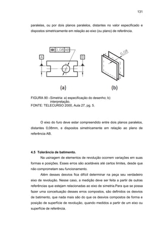 131
paralelas, ou por dois planos paralelos, distantes no valor especificado e
dispostos simetricamente em relação ao eixo (ou plano) de referência.
FIGURA 90 -Simetria: a) especificação do desenho; b)
interpretação.
FONTE: TELECURSO 2000, Aula 27, pg. 5.
O eixo do furo deve estar compreendido entre dois planos paralelos,
distantes 0,08mm, e dispostos simetricamente em relação ao plano de
referência AB.
4.5 Tolerância de batimento.
Na usinagem de elementos de revolução ocorrem variações em suas
formas e posições. Esses erros são aceitáveis até certos limites, desde que
não comprometam seu funcionamento.
Além desses desvios fica difícil determinar na peça seu verdadeiro
eixo de revolução. Nesse caso, a medição deve ser feita a partir de outras
referências que estejam relacionadas ao eixo de simetria.Para que se possa
fazer uma conceituação desses erros compostos, são definidos os desvios
de batimento, que nada mais são do que os desvios compostos de forma e
posição de superfície de revolução, quando medidos a partir de um eixo ou
superfície de referência.
 