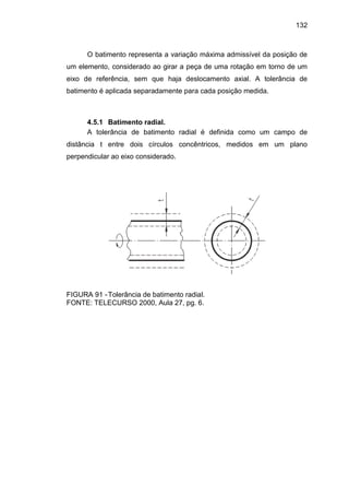 132
O batimento representa a variação máxima admissível da posição de
um elemento, considerado ao girar a peça de uma rotação em torno de um
eixo de referência, sem que haja deslocamento axial. A tolerância de
batimento é aplicada separadamente para cada posição medida.
4.5.1 Batimento radial.
A tolerância de batimento radial é definida como um campo de
distância t entre dois círculos concêntricos, medidos em um plano
perpendicular ao eixo considerado.
FIGURA 91 -Tolerância de batimento radial.
FONTE: TELECURSO 2000, Aula 27, pg. 6.
 