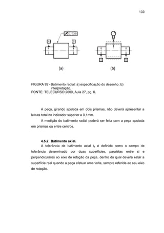 133
FIGURA 92 -Batimento radial: a) especificação do desenho; b)
interpretação.
FONTE: TELECURSO 2000, Aula 27, pg. 6.
A peça, girando apoiada em dois prismas, não deverá apresentar a
leitura total do indicador superior a 0,1mm.
A medição do batimento radial poderá ser feita com a peça apoiada
em prismas ou entre centros.
4.5.2 Batimento axial.
A tolerância de batimento axial ta é definida como o campo de
tolerância determinado por duas superfícies, paralelas entre si e
perpendiculares ao eixo de rotação da peça, dentro do qual deverá estar a
superfície real quando a peça efetuar uma volta, sempre referida ao seu eixo
de rotação.
 