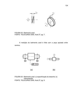 134
FIGURA 93 -Batimento axial.
FONTE: TELECURSO 2000, Aula 27, pg. 7.
A medição do batimento axial é feita com a peça apoiada entre
centros.
FIGURA 93 -Batimento axial: a) especificação do desenho; b)
interpretação.
FONTE: TELECURSO 2000, Aula 27, pg. 9.
 