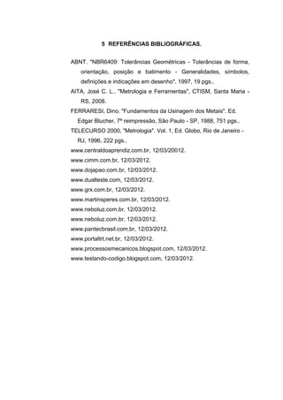 5 REFERÊNCIAS BIBLIOGRÁFICAS.
ABNT. "NBR6409: Tolerâncias Geométricas - Tolerâncias de forma,
orientação, posição e batimento - Generalidades, símbolos,
definições e indicações em desenho". 1997, 19 pgs..
AITA, José C. L.. "Metrologia e Ferramentas", CTISM, Santa Maria -
RS, 2008.
FERRARESI, Dino. "Fundamentos da Usinagem dos Metais". Ed.
Edgar Blucher, 7ª reimpressão, São Paulo - SP, 1988, 751 pgs..
TELECURSO 2000, "Metrologia". Vol. 1, Ed. Globo, Rio de Janeiro -
RJ, 1996, 222 pgs..
www.centraldoaprendiz.com.br, 12/03/20012.
www.cimm.com.br, 12/03/2012.
www.dojapao.com.br, 12/03/2012.
www.dualteste.com, 12/03/2012.
www.grx.com.br, 12/03/2012.
www.martinsperes.com.br, 12/03/2012.
www.neboluz.com.br, 12/03/2012.
www.neboluz.com.br, 12/03/2012.
www.pantecbrasil.com.br, 12/03/2012.
www.portaltrt.net.br, 12/03/2012.
www.processosmecanicos.blogspot.com, 12/03/2012.
www.testando-codigo.blogspot.com, 12/03/2012.
 