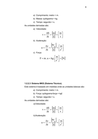 6
a) Comprimento: metro = m.
b) Massa: quilograma = kg.
c) Tempo: segundo = s.
As unidades derivadas são:
a) Velocidade:
 
  









s
m
s
m
t
S
v
b) Aceleração:
 
  








 2
s
m
s
s
m
t
v
a
c) Força:
 N
s
m
.kga.mF 2







1.2.2.3 Sistema MKS (Sistema Técnico).
Este sistema é baseado em medidas onde as unidades básicas são:
a) Comprimento: metro = m.
b) Força: quilograma-força = kgf.
c) Tempo: segundo = s.
As unidades derivadas são:
a)Velocidade:
 
  









s
m
s
m
t
S
v
b)Aceleração:
 
  








 2
s
m
s
s
m
t
v
a
 