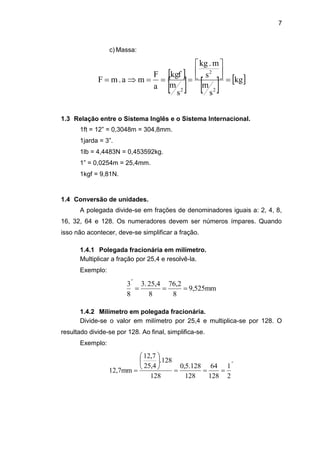 7
c) Massa:
 
     kg
s
m
s
m.kg
s
m
kgf
a
F
ma.mF
2
2
2






1.3 Relação entre o Sistema Inglês e o Sistema Internacional.
1ft = 12” = 0,3048m = 304,8mm.
1jarda = 3”.
1lb = 4,4483N = 0,453592kg.
1” = 0,0254m = 25,4mm.
1kgf = 9,81N.
1.4 Conversão de unidades.
A polegada divide-se em frações de denominadores iguais a: 2, 4, 8,
16, 32, 64 e 128. Os numeradores devem ser números ímpares. Quando
isso não acontecer, deve-se simplificar a fração.
1.4.1 Polegada fracionária em milímetro.
Multiplicar a fração por 25,4 e resolvê-la.
Exemplo:
mm525,9
8
76,2
8
25,43.
8
3
"

1.4.2 Milímetro em polegada fracionária.
Divide-se o valor em milímetro por 25,4 e multiplica-se por 128. O
resultado divide-se por 128. Ao final, simplifica-se.
Exemplo:
"
2
1
128
64
128
128.5,0
128
128.
25,4
12,7
12,7mm 







 