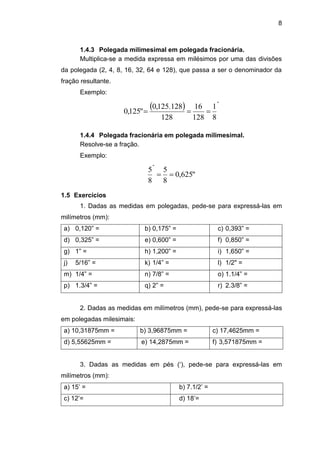 8
1.4.3 Polegada milimesimal em polegada fracionária.
Multiplica-se a medida expressa em milésimos por uma das divisões
da polegada (2, 4, 8, 16, 32, 64 e 128), que passa a ser o denominador da
fração resultante.
Exemplo:
  "
8
1
128
16
128
128.125,0
"125,0 
1.4.4 Polegada fracionária em polegada milimesimal.
Resolve-se a fração.
Exemplo:
"625,0
8
5
8
5
"

1.5 Exercícios
1. Dadas as medidas em polegadas, pede-se para expressá-las em
milímetros (mm):
a) 0,120” = b) 0,175” = c) 0,393” =
d) 0,325” = e) 0,600” = f) 0,850” =
g) 1” = h) 1,200” = i) 1,650” =
j) 5/16” = k) 1/4” = l) 1/2" =
m) 1/4” = n) 7/8” = o) 1.1/4” =
p) 1.3/4” = q) 2” = r) 2.3/8” =
2. Dadas as medidas em milímetros (mm), pede-se para expressá-las
em polegadas milesimais:
a) 10,31875mm = b) 3,96875mm = c) 17,4625mm =
d) 5,55625mm = e) 14,2875mm = f) 3,571875mm =
3. Dadas as medidas em pés (‘), pede-se para expressá-las em
milímetros (mm):
a) 15’ = b) 7.1/2’ =
c) 12’= d) 18’=
 