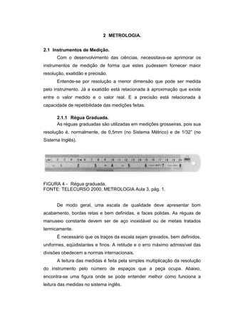 2 METROLOGIA.
2.1 Instrumentos de Medição.
Com o desenvolvimento das ciências, necessitava-se aprimorar os
instrumentos de medição de forma que estes pudessem fornecer maior
resolução, exatidão e precisão.
Entende-se por resolução a menor dimensão que pode ser medida
pelo instrumento. Já a exatidão está relacionada à aproximação que existe
entre o valor medido e o valor real. E a precisão está relacionada à
capacidade de repetibilidade das medições feitas.
2.1.1 Régua Graduada.
As réguas graduadas são utilizadas em medições grosseiras, pois sua
resolução é, normalmente, de 0,5mm (no Sistema Métrico) e de 1/32” (no
Sistema Inglês).
FIGURA 4 - Régua graduada.
FONTE: TELECURSO 2000, METROLOGIA Aula 3, pág. 1.
De modo geral, uma escala de qualidade deve apresentar bom
acabamento, bordas retas e bem definidas, e faces polidas. As réguas de
manuseio constante devem ser de aço inoxidável ou de metais tratados
termicamente.
É necessário que os traços da escala sejam gravados, bem definidos,
uniformes, eqüidistantes e finos. A retitude e o erro máximo admissível das
divisões obedecem a normas internacionais.
A leitura das medidas é feita pela simples multiplicação da resolução
do instrumento pelo número de espaços que a peça ocupa. Abaixo,
encontra-se uma figura onde se pode entender melhor como funciona a
leitura das medidas no sistema inglês.
 
