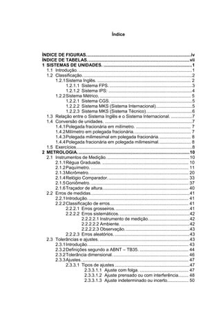 Índice
ÍNDICE DE FIGURAS....................................................................................iv
ÍNDICE DE TABELAS..................................................................................vii
1 SISTEMAS DE UNIDADES. .......................................................................1
1.1 Introdução. ...........................................................................................1
1.2 Classificação........................................................................................2
1.2.1Sistema Inglês. ........................................................................... 2
1.2.1.1 Sistema FPS. ..................................................................3
1.2.1.2 Sistema IPS: ...................................................................4
1.2.2Sistema Métrico. ......................................................................... 5
1.2.2.1 Sistema CGS. .................................................................5
1.2.2.2 Sistema MKS (Sistema Internacional).............................5
1.2.2.3 Sistema MKS (Sistema Técnico).....................................6
1.3 Relação entre o Sistema Inglês e o Sistema Internacional. .................7
1.4 Conversão de unidades. ......................................................................7
1.4.1Polegada fracionária em milímetro. ............................................ 7
1.4.2Milímetro em polegada fracionária.............................................. 7
1.4.3Polegada milimesimal em polegada fracionária.......................... 8
1.4.4Polegada fracionária em polegada milimesimal.......................... 8
1.5 Exercícios.............................................................................................8
2 METROLOGIA..........................................................................................10
2.1 Instrumentos de Medição...................................................................10
2.1.1Régua Graduada. ..................................................................... 10
2.1.2Paquímetro. .............................................................................. 11
2.1.3Micrômetro................................................................................ 20
2.1.4Relógio Comparador................................................................. 33
2.1.5Goniômetro. .............................................................................. 37
2.1.6Traçador de altura..................................................................... 40
2.2 Erros de medidas. ..............................................................................41
2.2.1Introdução................................................................................. 41
2.2.2Classificação de erros............................................................... 41
2.2.2.1 Erros grosseiros. ...........................................................41
2.2.2.2 Erros sistemáticos.........................................................42
2.2.2.2.1 Instrumento de medição. ................................42
2.2.2.2.2 Ambiente. .......................................................42
2.2.2.2.3 Observação. ...................................................43
2.2.2.3 Erros aleatórios. ............................................................43
2.3 Tolerâncias e ajustes. ........................................................................43
2.3.1Introdução................................................................................. 43
2.3.2Definições segundo a ABNT – TB35. ....................................... 44
2.3.2Tolerância dimensional. ............................................................ 46
2.3.3Ajustes...................................................................................... 47
2.3.3.1 Tipos de ajustes ............................................................47
2.3.3.1.1 Ajuste com folga. ....................................... 47
2.3.3.1.2 Ajuste prensado ou com interferência........ 48
2.3.3.1.3 Ajuste indeterminado ou incerto................. 50
 