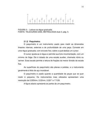 11
FIGURA 5 - Leitura na régua graduada.
FONTE: TELECURSO 2000, METROLOGIA Aula 3, pág. 5.
2.1.2 Paquímetro.
O paquímetro é um instrumento usado para medir as dimensões
lineares internas, externas e de profundidade de uma peça. Consiste em
uma régua graduada, com encosto fixo, sobre a qual desliza um cursor.
O cursor ajusta-se à régua e permite sua livre movimentação, com um
mínimo de folga. Ele é dotado de uma escala auxiliar, chamada nônio ou
vernier. Essa escala permite a leitura de frações da menor divisão da escala
fixa.
As superfícies do paquímetro são planas e polidas, e o instrumento
geralmente é feito de aço inoxidável.
O paquímetro é usado quando a quantidade de peças que se quer
medir é pequena. Os instrumentos mais utilizados apresentam uma
resolução de 0,005mm, 0,02mm, 0,001” e 1”/128.
A figura abaixo apresenta as partes de um paquímetro.
 