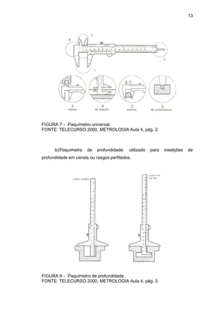 13
FIGURA 7 - Paquímetro universal.
FONTE: TELECURSO 2000, METROLOGIA Aula 4, pág. 2.
b)Paquímetro de profundidade: utilizado para medições de
profundidade em canais ou rasgos perfilados.
FIGURA 8 - Paquímetro de profundidade.
FONTE: TELECURSO 2000, METROLOGIA Aula 4, pág. 3.
 